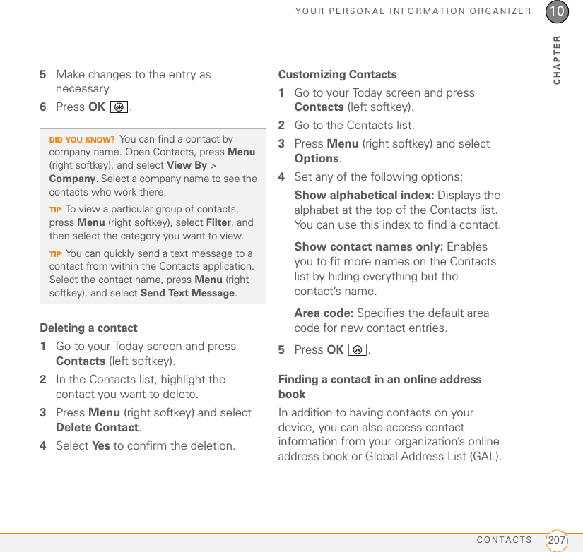 YOUR PERSONAL INFORMATION ORGANIZERCONTACTS 20710CHAPTER5Make changes to the entry as necessary.6Press OK .Deleting a contact1Go to your Today screen and press Contacts (left softkey).2In the Contacts list, highlight the contact you want to delete.3Press Menu (right softkey) and select Delete Contact.4Select Ye s  to confirm the deletion.Customizing Contacts1Go to your Today screen and press Contacts (left softkey).2Go to the Contacts list.3Press Menu (right softkey) and select Options.4Set any of the following options:Show alphabetical index: Displays the alphabet at the top of the Contacts list. You can use this index to find a contact.Show contact names only: Enables you to fit more names on the Contacts list by hiding everything but the contact’s name.Area code: Specifies the default area code for new contact entries.5Press OK .Finding a contact in an online address bookIn addition to having contacts on your device, you can also access contact information from your organization’s online address book or Global Address List (GAL).DID YOU KNOW?You can find a contact by company name. Open Contacts, press Menu (right softkey), and select View By &gt; Company. Select a company name to see the contacts who work there.TIPTo view a particular group of contacts, press Menu (right softkey), select Filter, and then select the category you want to view.TIPYou can quickly send a text message to a contact from within the Contacts application. Select the contact name, press Menu (right softkey), and select Send Text Message.