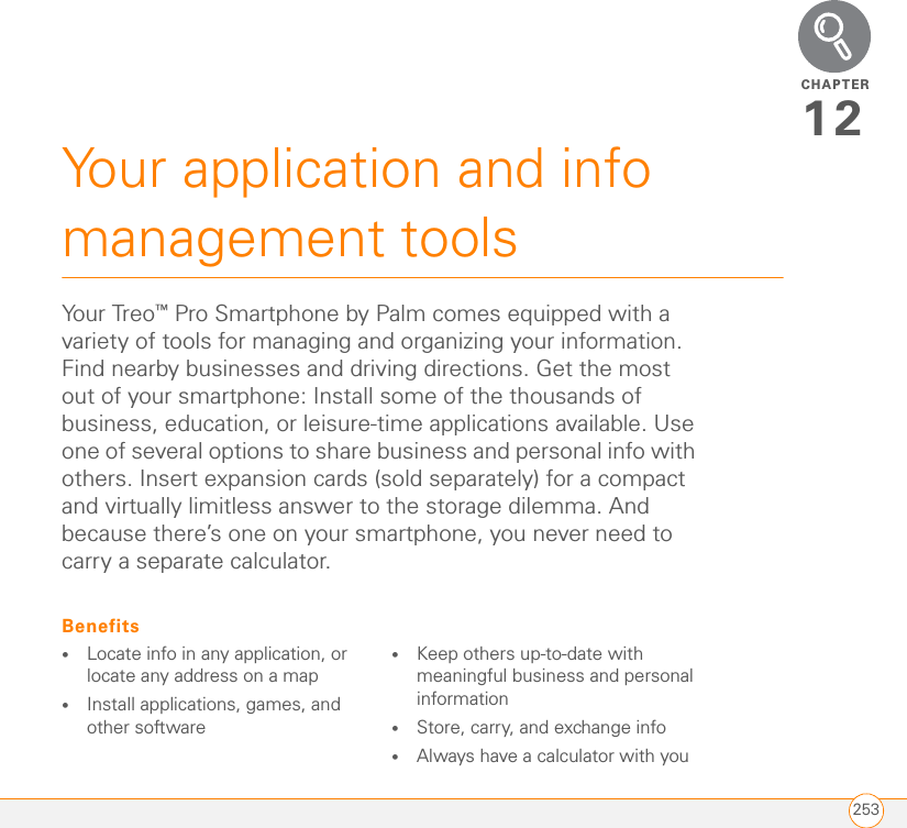 CHAPTER253Your application and info management tools12You r Treo ™ Pro Smartphone by Palm comes equipped with a variety of tools for managing and organizing your information. Find nearby businesses and driving directions. Get the most out of your smartphone: Install some of the thousands of business, education, or leisure-time applications available. Use one of several options to share business and personal info with others. Insert expansion cards (sold separately) for a compact and virtually limitless answer to the storage dilemma. And because there’s one on your smartphone, you never need to carry a separate calculator.Benefits•Locate info in any application, or locate any address on a map•Install applications, games, and other software•Keep others up-to-date with meaningful business and personal information•Store, carry, and exchange info•Always have a calculator with you