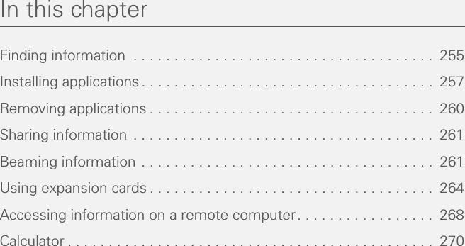 In this chapterFinding information  . . . . . . . . . . . . . . . . . . . . . . . . . . . . . . . . . . . . .  255Installing applications. . . . . . . . . . . . . . . . . . . . . . . . . . . . . . . . . . . .  257Removing applications . . . . . . . . . . . . . . . . . . . . . . . . . . . . . . . . . . .  260Sharing information . . . . . . . . . . . . . . . . . . . . . . . . . . . . . . . . . . . . .  261Beaming information . . . . . . . . . . . . . . . . . . . . . . . . . . . . . . . . . . . .  261Using expansion cards . . . . . . . . . . . . . . . . . . . . . . . . . . . . . . . . . . .  264Accessing information on a remote computer. . . . . . . . . . . . . . . . .  268Calculator . . . . . . . . . . . . . . . . . . . . . . . . . . . . . . . . . . . . . . . . . . . . .  270