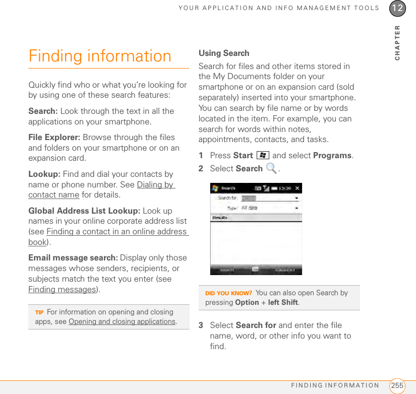 YOUR APPLICATION AND INFO MANAGEMENT TOOLSFINDING INFORMATION 25512CHAPTERFinding informationQuickly find who or what you’re looking for by using one of these search features:Search: Look through the text in all the applications on your smartphone.File Explorer: Browse through the files and folders on your smartphone or on an expansion card.Lookup: Find and dial your contacts by name or phone number. See Dialing by contact name for details.Global Address List Lookup: Look up names in your online corporate address list (see Finding a contact in an online address book).Email message search: Display only those messages whose senders, recipients, or subjects match the text you enter (see Finding messages).Using SearchSearch for files and other items stored in the My Documents folder on your smartphone or on an expansion card (sold separately) inserted into your smartphone. You can search by file name or by words located in the item. For example, you can search for words within notes, appointments, contacts, and tasks.1Press Start   and select Programs.2Select Search .3Select Search for and enter the file name, word, or other info you want to find.TIPFor information on opening and closing apps, see Opening and closing applications.DID YOU KNOW?You can also open Search by pressing Option + left Shift.