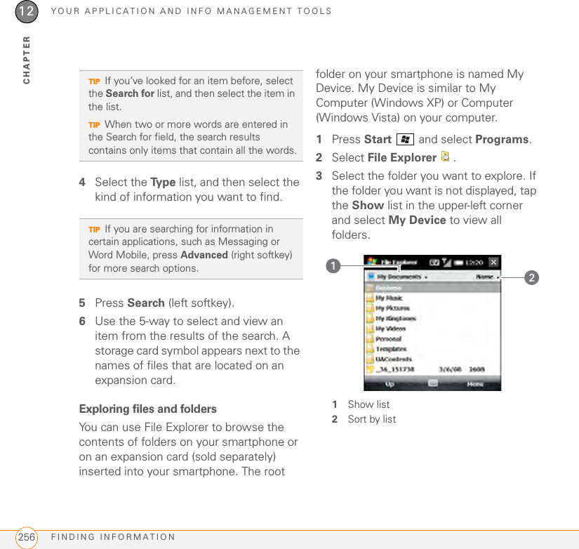 YOUR APPLICATION AND INFO MANAGEMENT TOOLSFINDING INFORMATION25612CHAPTER4Select the Ty p e  list, and then select the kind of information you want to find.5Press Search (left softkey).6Use the 5-way to select and view an item from the results of the search. A storage card symbol appears next to the names of files that are located on an expansion card.Exploring files and foldersYou can use File Explorer to browse the contents of folders on your smartphone or on an expansion card (sold separately) inserted into your smartphone. The root folder on your smartphone is named My Device. My Device is similar to My Computer (Windows XP) or Computer (Windows Vista) on your computer.1Press Start   and select Programs.2Select File Explorer .3Select the folder you want to explore. If the folder you want is not displayed, tap the Show list in the upper-left corner and select My Device to view all folders.1Show list2Sort by listTIPIf you’ve looked for an item before, select the Search for list, and then select the item in the list. TIPWhen two or more words are entered in the Search for field, the search results contains only items that contain all the words.TIPIf you are searching for information in certain applications, such as Messaging or Word Mobile, press Advanced (right softkey) for more search options.  21