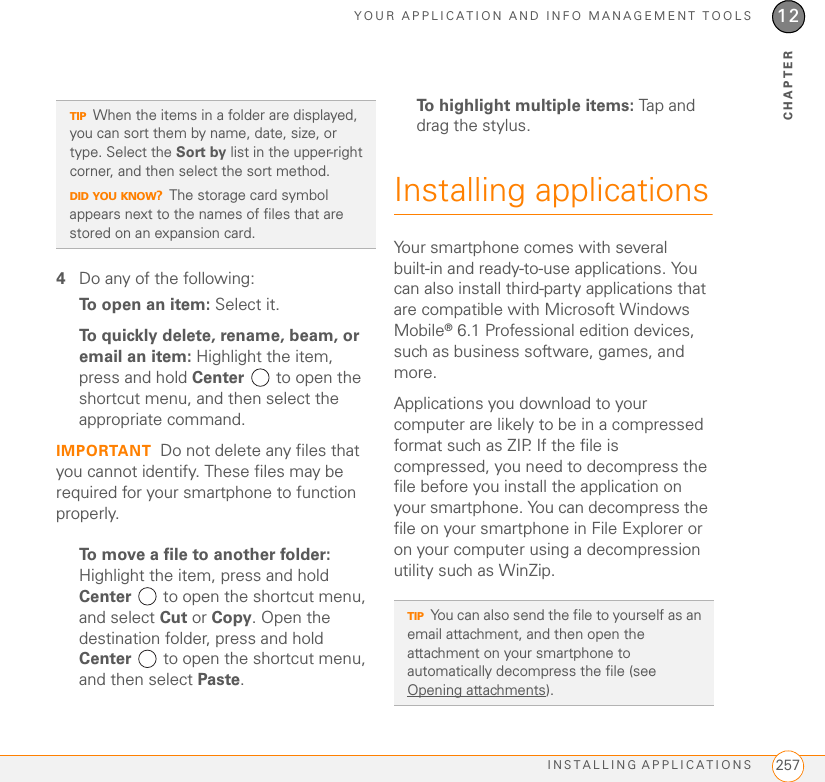 YOUR APPLICATION AND INFO MANAGEMENT TOOLSINSTALLING APPLICATIONS 25712CHAPTER4Do any of the following:To open an item: Select it.To quickly delete, rename, beam, or email an item: Highlight the item, press and hold Center   to open the shortcut menu, and then select the appropriate command.IMPORTANT Do not delete any files that you cannot identify. These files may be required for your smartphone to function properly.To move a file to another folder: Highlight the item, press and hold Center   to open the shortcut menu, and select Cut or Copy. Open the destination folder, press and hold Center   to open the shortcut menu, and then select Paste.To highlight multiple items: Tap and drag the stylus.Installing applicationsYour smartphone comes with several built-in and ready-to-use applications. You can also install third-party applications that are compatible with Microsoft Windows Mobile® 6.1 Professional edition devices, such as business software, games, and more.Applications you download to your computer are likely to be in a compressed format such as ZIP. If the file is compressed, you need to decompress the file before you install the application on your smartphone. You can decompress the file on your smartphone in File Explorer or on your computer using a decompression utility such as WinZip.TIPWhen the items in a folder are displayed, you can sort them by name, date, size, or type. Select the Sort by list in the upper-right corner, and then select the sort method.DID YOU KNOW?The storage card symbol appears next to the names of files that are stored on an expansion card.TIPYou can also send the file to yourself as an email attachment, and then open the attachment on your smartphone to automatically decompress the file (see Opening attachments).