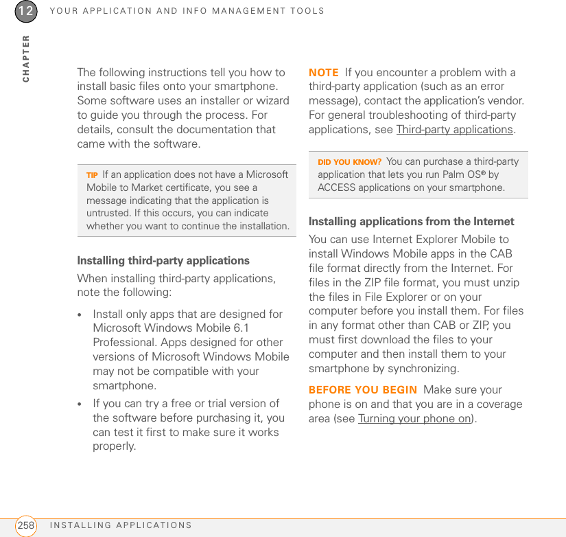 YOUR APPLICATION AND INFO MANAGEMENT TOOLSINSTALLING APPLICATIONS25812CHAPTERThe following instructions tell you how to install basic files onto your smartphone. Some software uses an installer or wizard to guide you through the process. For details, consult the documentation that came with the software.Installing third-party applicationsWhen installing third-party applications, note the following:•Install only apps that are designed for Microsoft Windows Mobile 6.1 Professional. Apps designed for other versions of Microsoft Windows Mobile may not be compatible with your smartphone.•If you can try a free or trial version of the software before purchasing it, you can test it first to make sure it works properly.NOTE If you encounter a problem with a third-party application (such as an error message), contact the application’s vendor. For general troubleshooting of third-party applications, see Third-party applications.Installing applications from the InternetYou can use Internet Explorer Mobile to install Windows Mobile apps in the CAB file format directly from the Internet. For files in the ZIP file format, you must unzip the files in File Explorer or on your computer before you install them. For files in any format other than CAB or ZIP, you must first download the files to your computer and then install them to your smartphone by synchronizing.BEFORE YOU BEGIN Make sure your phone is on and that you are in a coverage area (see Turning your phone on).TIPIf an application does not have a Microsoft Mobile to Market certificate, you see a message indicating that the application is untrusted. If this occurs, you can indicate whether you want to continue the installation.DID YOU KNOW?You can purchase a third-party application that lets you run Palm OS® by ACCESS applications on your smartphone.