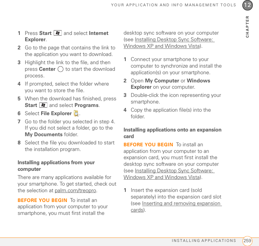 YOUR APPLICATION AND INFO MANAGEMENT TOOLSINSTALLING APPLICATIONS 25912CHAPTER1Press Start   and select Internet Explorer.2Go to the page that contains the link to the application you want to download.3Highlight the link to the file, and then press Center   to start the download process.4If prompted, select the folder where you want to store the file.5When the download has finished, press Start   and select Programs.6Select File Explorer .7Go to the folder you selected in step 4. If you did not select a folder, go to the My Documents folder.8Select the file you downloaded to start the installation program.Installing applications from your computerThere are many applications available for your smartphone. To get started, check out the selection at palm.com/treopro.BEFORE YOU BEGIN To install an application from your computer to your smartphone, you must first install the desktop sync software on your computer (see Installing Desktop Sync Software: Windows XP and Windows Vista).1Connect your smartphone to your computer to synchronize and install the application(s) on your smartphone.2Open My Computer or Windows Explorer on your computer.3Double-click the icon representing your smartphone.4Copy the application file(s) into the folder.Installing applications onto an expansion cardBEFORE YOU BEGIN To install an application from your computer to an expansion card, you must first install the desktop sync software on your computer (see Installing Desktop Sync Software: Windows XP and Windows Vista).1Insert the expansion card (sold separately) into the expansion card slot (see Inserting and removing expansion cards).