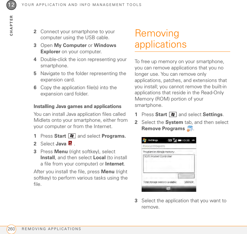 YOUR APPLICATION AND INFO MANAGEMENT TOOLSREMOVING APPLICATIONS26012CHAPTER2Connect your smartphone to your computer using the USB cable.3Open My Computer or Windows Explorer on your computer.4Double-click the icon representing your smartphone.5Navigate to the folder representing the expansion card.6Copy the application file(s) into the expansion card folder.Installing Java games and applicationsYou can install Java application files called Midlets onto your smartphone, either from your computer or from the Internet.1Press Start  and select Programs.2Select Java .3Press Menu (right softkey), select Install, and then select Local (to install a file from your computer) or Internet.After you install the file, press Menu (right softkey) to perform various tasks using the file.Removing applicationsTo free up memory on your smartphone, you can remove applications that you no longer use. You can remove only applications, patches, and extensions that you install; you cannot remove the built-in applications that reside in the Read-Only Memory (ROM) portion of your smartphone.1Press Start   and select Settings.2Select the System tab, and then select Remove Programs .3Select the application that you want to remove.