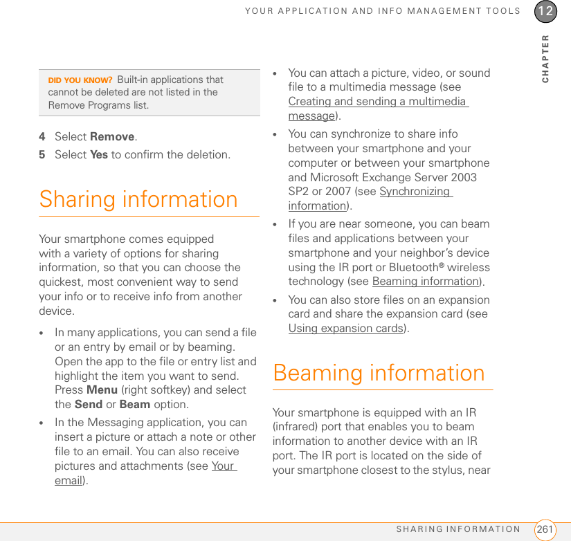 YOUR APPLICATION AND INFO MANAGEMENT TOOLSSHARING INFORMATION 26112CHAPTER4Select Remove.5Select Ye s  to confirm the deletion.Sharing informationYour smartphone comes equipped with a variety of options for sharing information, so that you can choose the quickest, most convenient way to send your info or to receive info from another device.•In many applications, you can send a file or an entry by email or by beaming. Open the app to the file or entry list and highlight the item you want to send. Press Menu (right softkey) and select the Send or Beam option.•In the Messaging application, you can insert a picture or attach a note or other file to an email. You can also receive pictures and attachments (see Your email).•You can attach a picture, video, or sound file to a multimedia message (see Creating and sending a multimedia message).•You can synchronize to share info between your smartphone and your computer or between your smartphone and Microsoft Exchange Server 2003 SP2 or 2007 (see Synchronizing information).•If you are near someone, you can beam files and applications between your smartphone and your neighbor’s device using the IR port or Bluetooth® wireless technology (see Beaming information).•You can also store files on an expansion card and share the expansion card (see Using expansion cards).Beaming informationYour smartphone is equipped with an IR (infrared) port that enables you to beam information to another device with an IR port. The IR port is located on the side of your smartphone closest to the stylus, near DID YOU KNOW?Built-in applications that cannot be deleted are not listed in the Remove Programs list.