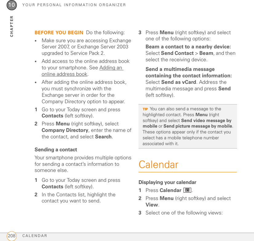 YOUR PERSONAL INFORMATION ORGANIZERCALENDAR20810CHAPTERBEFORE YOU BEGIN Do the following:•Make sure you are accessing Exchange Server 2007, or Exchange Server 2003 upgraded to Service Pack 2.•Add access to the online address book to your smartphone. See Adding an online address book.•After adding the online address book, you must synchronize with the Exchange server in order for the Company Directory option to appear.1Go to your Today screen and press Contacts (left softkey).2Press Menu (right softkey), select Company Directory, enter the name of the contact, and select Search. Sending a contactYour smartphone provides multiple options for sending a contact’s information to someone else.1Go to your Today screen and press Contacts (left softkey).2In the Contacts list, highlight the contact you want to send.3Press Menu (right softkey) and select one of the following options:Beam a contact to a nearby device: Select Send Contact &gt; Beam, and then select the receiving device.Send a multimedia message containing the contact information: Select Send as vCard. Address the multimedia message and press Send (left softkey).CalendarDisplaying your calendar1Press Calendar .2Press Menu (right softkey) and select View.3Select one of the following views:TIPYou can also send a message to the highlighted contact. Press Menu (right softkey) and select Send video message by mobile or Send picture message by mobile. These options appear only if the contact you select has a mobile telephone number associated with it.