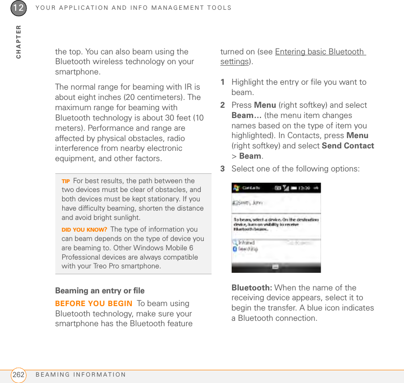 YOUR APPLICATION AND INFO MANAGEMENT TOOLSBEAMING INFORMATION26212CHAPTERthe top. You can also beam using the Bluetooth wireless technology on your smartphone.The normal range for beaming with IR is about eight inches (20 centimeters). The maximum range for beaming with Bluetooth technology is about 30 feet (10 meters). Performance and range are affected by physical obstacles, radio interference from nearby electronic equipment, and other factors.Beaming an entry or file BEFORE YOU BEGIN To beam using Bluetooth technology, make sure your smartphone has the Bluetooth feature turned on (see Entering basic Bluetooth settings).1Highlight the entry or file you want to beam.2Press Menu (right softkey) and select Beam… (the menu item changes names based on the type of item you highlighted). In Contacts, press Menu (right softkey) and select Send Contact &gt; Beam.3Select one of the following options:Bluetooth: When the name of the receiving device appears, select it to begin the transfer. A blue icon indicates a Bluetooth connection.TIPFor best results, the path between the two devices must be clear of obstacles, and both devices must be kept stationary. If you have difficulty beaming, shorten the distance and avoid bright sunlight.DID YOU KNOW?The type of information you can beam depends on the type of device you are beaming to. Other Windows Mobile 6 Professional devices are always compatible with your Treo Pro smartphone.