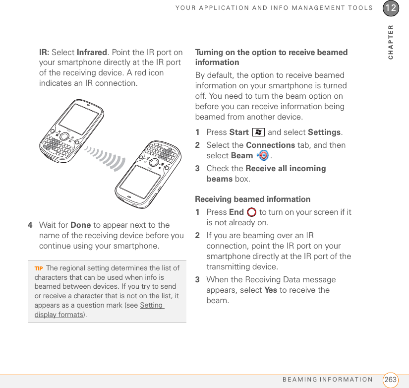 YOUR APPLICATION AND INFO MANAGEMENT TOOLSBEAMING INFORMATION 26312CHAPTERIR: Select Infrared. Point the IR port on your smartphone directly at the IR port of the receiving device. A red icon indicates an IR connection.4Wait for Done to appear next to the name of the receiving device before you continue using your smartphone.Turning on the option to receive beamed informationBy default, the option to receive beamed information on your smartphone is turned off. You need to turn the beam option on before you can receive information being beamed from another device.1Press Start   and select Settings.2Select the Connections tab, and then select Beam .3Check the Receive all incoming beams box.Receiving beamed information1Press End   to turn on your screen if it is not already on.2If you are beaming over an IR connection, point the IR port on your smartphone directly at the IR port of the transmitting device.3When the Receiving Data message appears, select Ye s  to receive the beam.TIPThe regional setting determines the list of characters that can be used when info is beamed between devices. If you try to send or receive a character that is not on the list, it appears as a question mark (see Setting display formats).