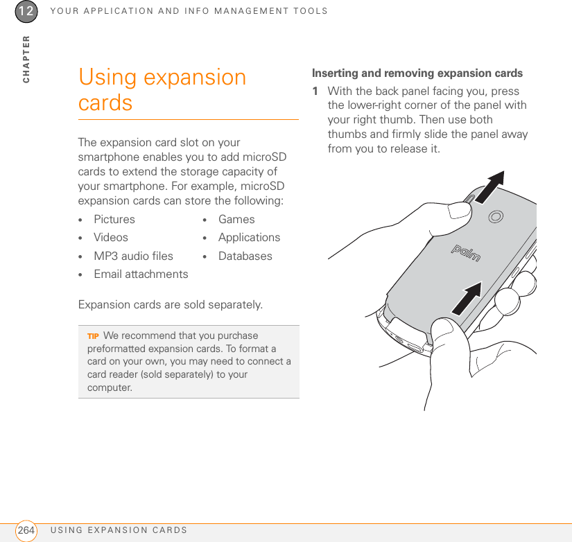 YOUR APPLICATION AND INFO MANAGEMENT TOOLSUSING EXPANSION CARDS26412CHAPTERUsing expansion cardsThe expansion card slot on your smartphone enables you to add microSD cards to extend the storage capacity of your smartphone. For example, microSD expansion cards can store the following:Expansion cards are sold separately.Inserting and removing expansion cards1With the back panel facing you, press the lower-right corner of the panel with your right thumb. Then use both thumbs and firmly slide the panel away from you to release it.•Pictures •Videos•Games•Applications•MP3 audio files•Email attachments•DatabasesTIPWe recommend that you purchase preformatted expansion cards. To format a card on your own, you may need to connect a card reader (sold separately) to your computer.