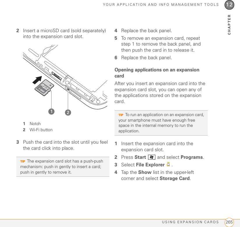 YOUR APPLICATION AND INFO MANAGEMENT TOOLSUSING EXPANSION CARDS 26512CHAPTER2Insert a microSD card (sold separately) into the expansion card slot.1Notch2Wi-Fi button3Push the card into the slot until you feel the card click into place.4Replace the back panel.5To remove an expansion card, repeat step 1 to remove the back panel, and then push the card in to release it.6Replace the back panel.Opening applications on an expansion cardAfter you insert an expansion card into the expansion card slot, you can open any of the applications stored on the expansion card.1Insert the expansion card into the expansion card slot.2Press Start   and select Programs.3Select File Explorer  .4Tap the Show list in the upper-left corner and select Storage Card.TIPThe expansion card slot has a push-push mechanism: push in gently to insert a card; push in gently to remove it.21TIPTo run an application on an expansion card, your smartphone must have enough free space in the internal memory to run the application.