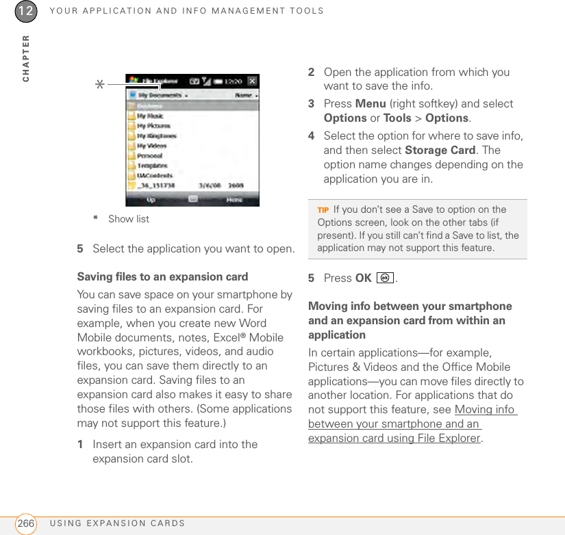 YOUR APPLICATION AND INFO MANAGEMENT TOOLSUSING EXPANSION CARDS26612CHAPTER*Show list5Select the application you want to open.Saving files to an expansion cardYou can save space on your smartphone by saving files to an expansion card. For example, when you create new Word Mobile documents, notes, Excel® Mobile workbooks, pictures, videos, and audio files, you can save them directly to an expansion card. Saving files to an expansion card also makes it easy to share those files with others. (Some applications may not support this feature.)1Insert an expansion card into the expansion card slot.2Open the application from which you want to save the info.3Press Menu (right softkey) and select Options or To o l s  &gt; Options.4Select the option for where to save info, and then select Storage Card. The option name changes depending on the application you are in.5Press OK .Moving info between your smartphone and an expansion card from within an applicationIn certain applications—for example, Pictures &amp; Videos and the Office Mobile applications—you can move files directly to another location. For applications that do not support this feature, see Moving info between your smartphone and an expansion card using File Explorer.*TIPIf you don’t see a Save to option on the Options screen, look on the other tabs (if present). If you still can’t find a Save to list, the application may not support this feature.