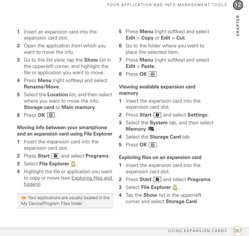 YOUR APPLICATION AND INFO MANAGEMENT TOOLSUSING EXPANSION CARDS 26712CHAPTER1Insert an expansion card into the expansion card slot. 2Open the application from which you want to move the info.3Go to the list view, tap the Show list in the upper-left corner, and highlight the file or application you want to move.4Press Menu (right softkey) and select Rename/Move.5Select the Location list, and then select where you want to move the info: Storage card or Main memory.6Press OK .Moving info between your smartphone and an expansion card using File Explorer1Insert the expansion card into the expansion card slot.2Press Start   and select Programs.3Select File Explorer  .4Highlight the file or application you want to copy or move (see Exploring files and folders).5Press Menu (right softkey) and select Edit &gt; Copy or Edit &gt; Cut.6Go to the folder where you want to place the selected item.7Press Menu (right softkey) and select Edit &gt; Paste.8Press OK .Viewing available expansion card memory1Insert the expansion card into the expansion card slot.2Press Start   and select Settings.3Select the System tab, and then select Memory .4Select the Storage Card tab.5Press OK .Exploring files on an expansion card1Insert the expansion card into the expansion card slot.2Press Start   and select Programs.3Select File Explorer  .4Tap the Show list in the upper-left corner and select Storage Card.TIPYour applications are usually located in the My Device/Program Files folder.