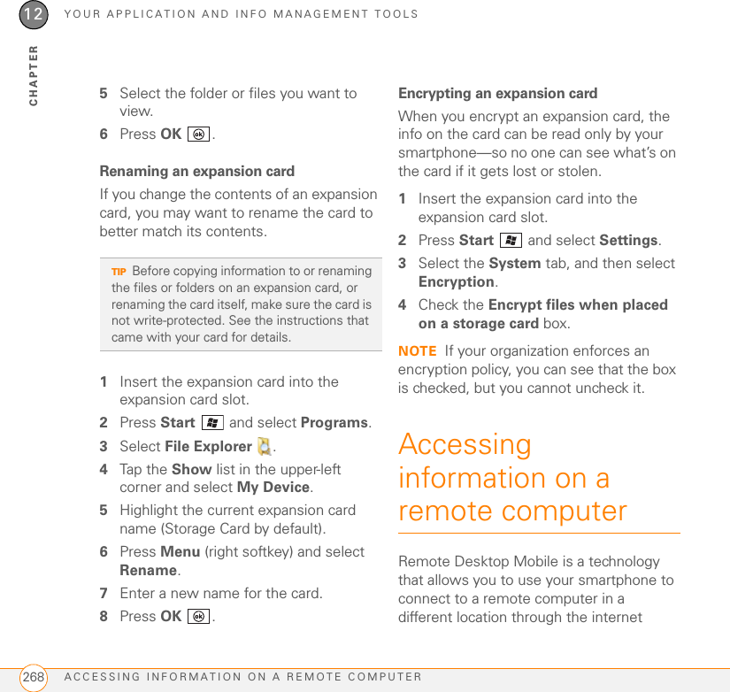 YOUR APPLICATION AND INFO MANAGEMENT TOOLSACCESSING INFORMATION ON A REMOTE COMPUTER26812CHAPTER5Select the folder or files you want to view.6Press OK .Renaming an expansion cardIf you change the contents of an expansion card, you may want to rename the card to better match its contents.1Insert the expansion card into the expansion card slot.2Press Start  and select Programs.3Select File Explorer  .4Tap the Show list in the upper-left corner and select My Device.5Highlight the current expansion card name (Storage Card by default).6Press Menu (right softkey) and select Rename.7Enter a new name for the card.8Press OK .Encrypting an expansion cardWhen you encrypt an expansion card, the info on the card can be read only by your smartphone—so no one can see what’s on the card if it gets lost or stolen.1Insert the expansion card into the expansion card slot.2Press Start   and select Settings.3Select the System tab, and then select Encryption.4Check the Encrypt files when placed on a storage card box.NOTE If your organization enforces an encryption policy, you can see that the box is checked, but you cannot uncheck it.Accessing information on a remote computerRemote Desktop Mobile is a technology that allows you to use your smartphone to connect to a remote computer in a different location through the internet TIPBefore copying information to or renaming the files or folders on an expansion card, or renaming the card itself, make sure the card is not write-protected. See the instructions that came with your card for details.