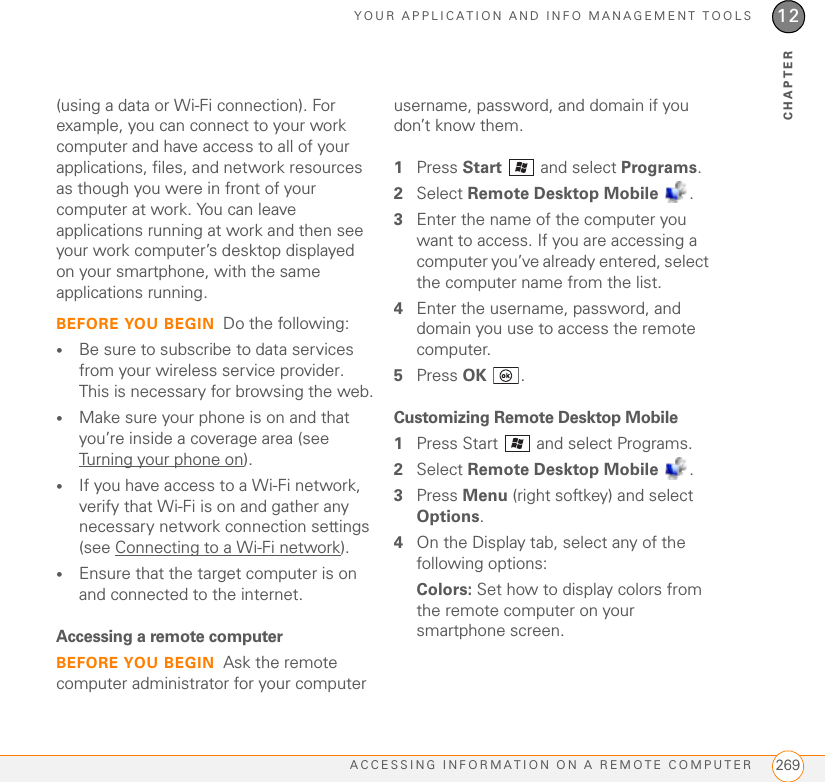 YOUR APPLICATION AND INFO MANAGEMENT TOOLSACCESSING INFORMATION ON A REMOTE COMPUTER 26912CHAPTER(using a data or Wi-Fi connection). For example, you can connect to your work computer and have access to all of your applications, files, and network resources as though you were in front of your computer at work. You can leave applications running at work and then see your work computer’s desktop displayed on your smartphone, with the same applications running.BEFORE YOU BEGIN Do the following:•Be sure to subscribe to data services from your wireless service provider. This is necessary for browsing the web.•Make sure your phone is on and that you’re inside a coverage area (see Turning your phone on).•If you have access to a Wi-Fi network, verify that Wi-Fi is on and gather any necessary network connection settings (see Connecting to a Wi-Fi network).•Ensure that the target computer is on and connected to the internet.Accessing a remote computerBEFORE YOU BEGIN Ask the remote computer administrator for your computer username, password, and domain if you don’t know them.1Press Start   and select Programs.2Select Remote Desktop Mobile .3Enter the name of the computer you want to access. If you are accessing a computer you’ve already entered, select the computer name from the list.4Enter the username, password, and domain you use to access the remote computer.5Press OK .Customizing Remote Desktop Mobile1Press Start   and select Programs.2Select Remote Desktop Mobile .3Press Menu (right softkey) and select Options.4On the Display tab, select any of the following options:Colors: Set how to display colors from the remote computer on your smartphone screen.