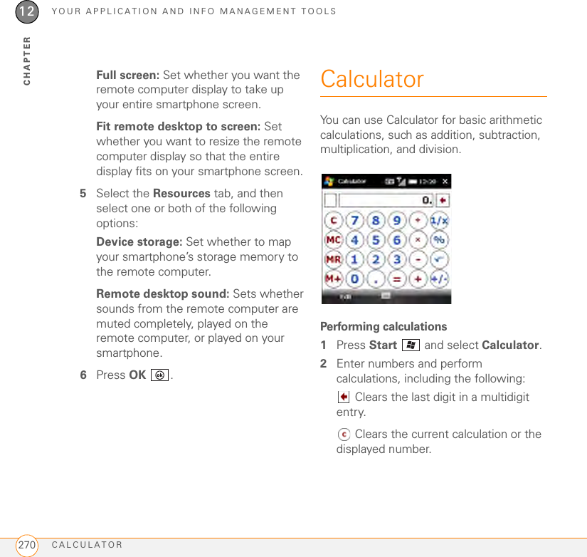 YOUR APPLICATION AND INFO MANAGEMENT TOOLSCALCULATOR27012CHAPTERFull screen: Set whether you want the remote computer display to take up your entire smartphone screen.Fit remote desktop to screen: Set whether you want to resize the remote computer display so that the entire display fits on your smartphone screen.5Select the Resources tab, and then select one or both of the following options:Device storage: Set whether to map your smartphone’s storage memory to the remote computer.Remote desktop sound: Sets whether sounds from the remote computer are muted completely, played on the remote computer, or played on your smartphone.6Press OK .CalculatorYou can use Calculator for basic arithmetic calculations, such as addition, subtraction, multiplication, and division.Performing calculations1Press Start   and select Calculator.2Enter numbers and perform calculations, including the following: Clears the last digit in a multidigit entry. Clears the current calculation or the displayed number.