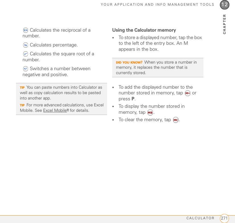 YOUR APPLICATION AND INFO MANAGEMENT TOOLSCALCULATOR 27112CHAPTER Calculates the reciprocal of a number. Calculates percentage. Calculates the square root of a number. Switches a number between negative and positive.Using the Calculator memory•To store a displayed number, tap the box to the left of the entry box. An M appears in the box.•To add the displayed number to the number stored in memory, tap  or press P.•To display the number stored in memory, tap  . •To clear the memory, tap  .TIPYou can paste numbers into Calculator as well as copy calculation results to be pasted into another app.TIPFor more advanced calculations, use Excel Mobile. See Excel Mobile® for details.DID YOU KNOW?When you store a number in memory, it replaces the number that is currently stored.