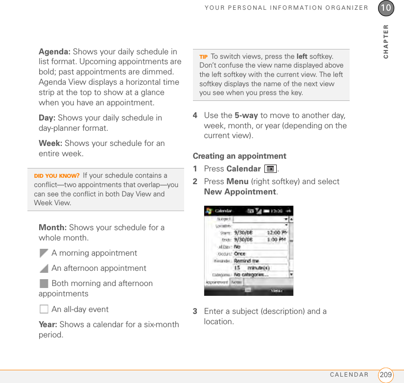 YOUR PERSONAL INFORMATION ORGANIZERCALENDAR 20910CHAPTERAgenda: Shows your daily schedule in list format. Upcoming appointments are bold; past appointments are dimmed. Agenda View displays a horizontal time strip at the top to show at a glance when you have an appointment.Day: Shows your daily schedule in day-planner format.Week: Shows your schedule for an entire week.Month: Shows your schedule for a whole month.  A morning appointment An afternoon appointment Both morning and afternoon appointments  An all-day eventYear: Shows a calendar for a six-month period.4Use the 5-way to move to another day, week, month, or year (depending on the current view).Creating an appointment1Press Calendar .2Press Menu (right softkey) and select New Appointment.3Enter a subject (description) and a location.DID YOU KNOW?If your schedule contains a conflict—two appointments that overlap—you can see the conflict in both Day View and Week View.TIPTo switch views, press the left softkey. Don’t confuse the view name displayed above the left softkey with the current view. The left softkey displays the name of the next view you see when you press the key.