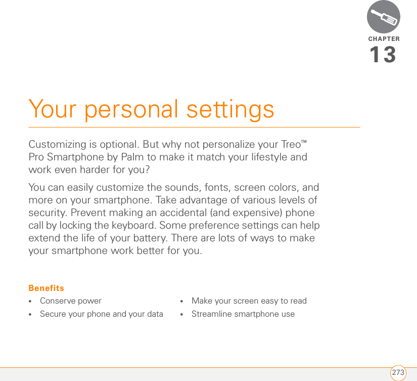 CHAPTER273Your personal settings13Customizing is optional. But why not personalize your Treo™ Pro Smartphone by Palm to make it match your lifestyle and work even harder for you?You can easily customize the sounds, fonts, screen colors, and more on your smartphone. Take advantage of various levels of security. Prevent making an accidental (and expensive) phone call by locking the keyboard. Some preference settings can help extend the life of your battery. There are lots of ways to make your smartphone work better for you.Benefits•Conserve power•Secure your phone and your data•Make your screen easy to read•Streamline smartphone use