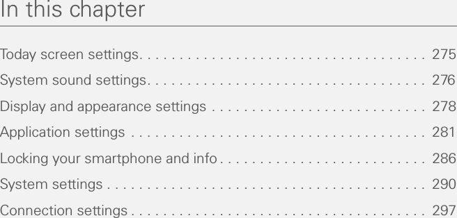 In this chapterToday screen settings. . . . . . . . . . . . . . . . . . . . . . . . . . . . . . . . . . . .  275System sound settings. . . . . . . . . . . . . . . . . . . . . . . . . . . . . . . . . . .  276Display and appearance settings . . . . . . . . . . . . . . . . . . . . . . . . . . .  278Application settings . . . . . . . . . . . . . . . . . . . . . . . . . . . . . . . . . . . . .  281Locking your smartphone and info . . . . . . . . . . . . . . . . . . . . . . . . . .  286System settings . . . . . . . . . . . . . . . . . . . . . . . . . . . . . . . . . . . . . . . .  290Connection settings . . . . . . . . . . . . . . . . . . . . . . . . . . . . . . . . . . . . .  297