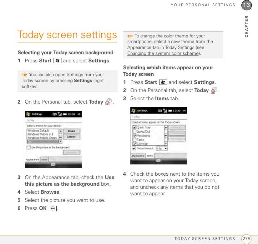 YOUR PERSONAL SETTINGSTODAY SCREEN SETTINGS 27513CHAPTERToday screen settingsSelecting your Today screen background1Press Start   and select Settings.2On the Personal tab, select To d a y  .3On the Appearance tab, check the Use this picture as the background box.4Select Browse.5Select the picture you want to use.6Press OK .Selecting which items appear on your Today screen1Press Start   and select Settings.2On the Personal tab, select To d a y  .3Select the Items tab.4Check the boxes next to the items you want to appear on your Today screen, and uncheck any items that you do not want to appear.TIPYou can also open Settings from your Today screen by pressing Settings (right softkey).TIPTo change the color theme for your smartphone, select a new theme from the Appearance tab in Today Settings (see Changing the system color scheme). 