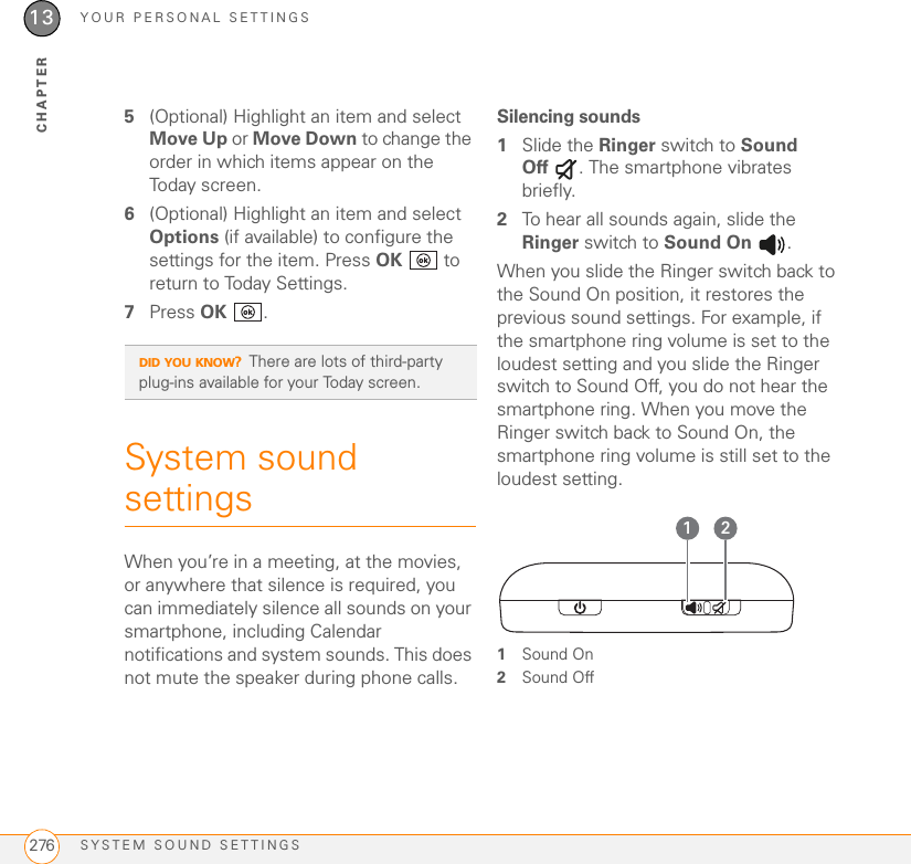 YOUR PERSONAL SETTINGSSYSTEM SOUND SETTINGS27613CHAPTER5(Optional) Highlight an item and select Move Up or Move Down to change the order in which items appear on the Today screen.6(Optional) Highlight an item and select Options (if available) to configure the settings for the item. Press OK  to return to Today Settings.7Press OK .System sound settings When you’re in a meeting, at the movies, or anywhere that silence is required, you can immediately silence all sounds on your smartphone, including Calendar notifications and system sounds. This does not mute the speaker during phone calls.Silencing sounds1Slide the Ringer switch to Sound Off . The smartphone vibrates briefly.2To hear all sounds again, slide the Ringer switch to Sound On .When you slide the Ringer switch back to the Sound On position, it restores the previous sound settings. For example, if the smartphone ring volume is set to the loudest setting and you slide the Ringer switch to Sound Off, you do not hear the smartphone ring. When you move the Ringer switch back to Sound On, the smartphone ring volume is still set to the loudest setting.1Sound On2Sound OffDID YOU KNOW?There are lots of third-party plug-ins available for your Today screen.1 2