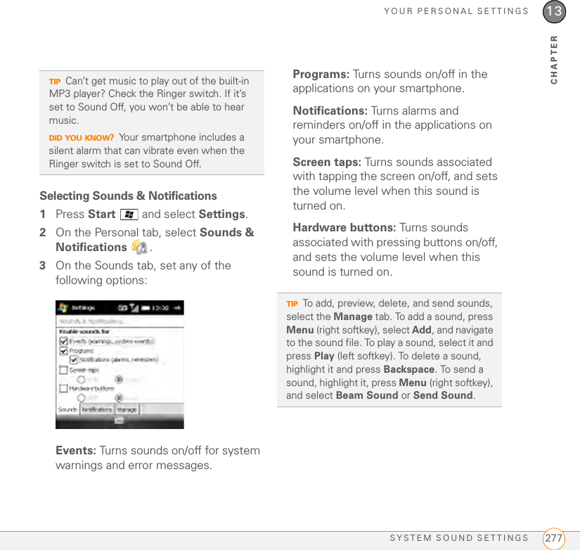 YOUR PERSONAL SETTINGSSYSTEM SOUND SETTINGS 27713CHAPTERSelecting Sounds &amp; Notifications1Press Start   and select Settings.2On the Personal tab, select Sounds &amp; Notifications .3On the Sounds tab, set any of the following options:Events: Turns sounds on/off for system warnings and error messages.Programs: Turns sounds on/off in the applications on your smartphone.Notifications: Turns alarms and reminders on/off in the applications on your smartphone.Screen taps: Turns sounds associated with tapping the screen on/off, and sets the volume level when this sound is turned on.Hardware buttons: Turns sounds associated with pressing buttons on/off, and sets the volume level when this sound is turned on.TIPCan’t get music to play out of the built-in MP3 player? Check the Ringer switch. If it’s set to Sound Off, you won’t be able to hear music. DID YOU KNOW?Your smartphone includes a silent alarm that can vibrate even when the Ringer switch is set to Sound Off. TIPTo add, preview, delete, and send sounds, select the Manage tab. To add a sound, press Menu (right softkey), select Add, and navigate to the sound file. To play a sound, select it and press Play (left softkey). To delete a sound, highlight it and press Backspace. To send a sound, highlight it, press Menu (right softkey), and select Beam Sound or Send Sound.