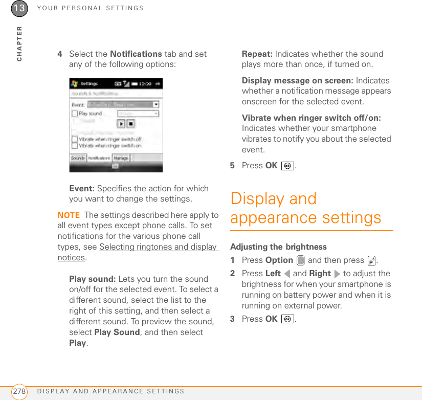 YOUR PERSONAL SETTINGSDISPLAY AND APPEARANCE SETTINGS27813CHAPTER4Select the Notifications tab and set any of the following options:Event: Specifies the action for which you want to change the settings. NOTE The settings described here apply to all event types except phone calls. To set notifications for the various phone call types, see Selecting ringtones and display notices.Play sound: Lets you turn the sound on/off for the selected event. To select a different sound, select the list to the right of this setting, and then select a different sound. To preview the sound, select Play Sound, and then select Play.Repeat: Indicates whether the sound plays more than once, if turned on.Display message on screen: Indicates whether a notification message appears onscreen for the selected event.Vibrate when ringer switch off/on: Indicates whether your smartphone vibrates to notify you about the selected event.5Press OK .Display and appearance settingsAdjusting the brightness1Press Option   and then press  . 2Press Left  and Right   to adjust the brightness for when your smartphone is running on battery power and when it is running on external power.3Press OK .