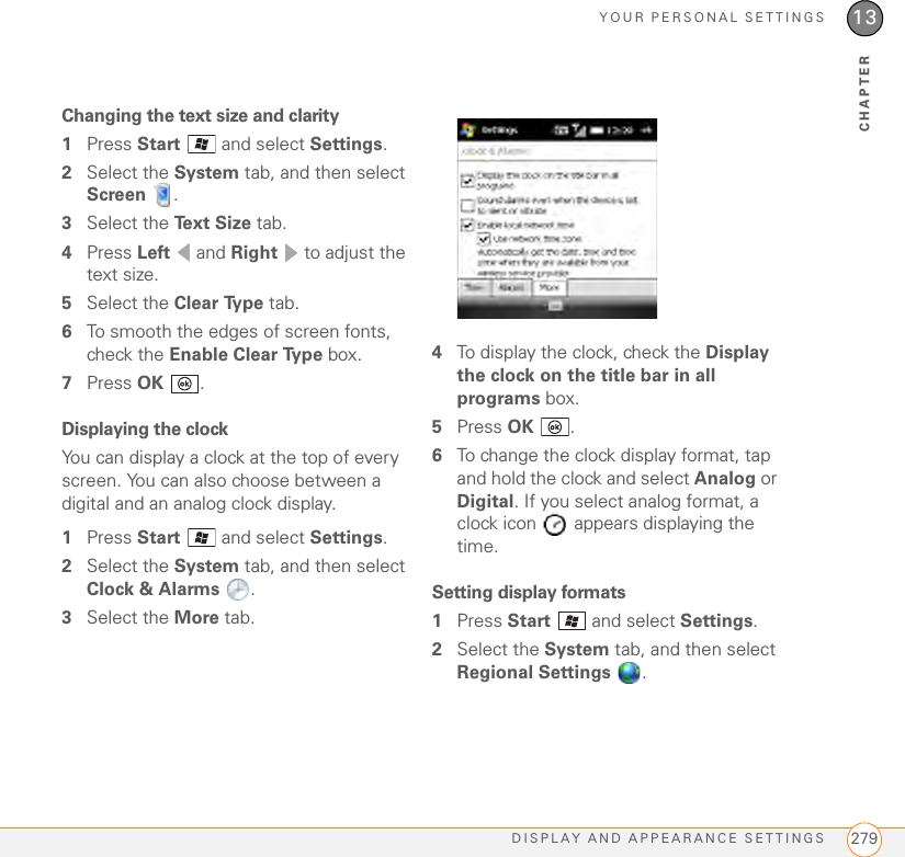 YOUR PERSONAL SETTINGSDISPLAY AND APPEARANCE SETTINGS 27913CHAPTERChanging the text size and clarity1Press Start   and select Settings.2Select the System tab, and then select Screen .3Select the Te x t  S i z e  tab.4Press Left  and Right   to adjust the text size.5Select the Clear Type tab.6To smooth the edges of screen fonts, check the Enable Clear Type box.7Press OK .Displaying the clockYou can display a clock at the top of every screen. You can also choose between a digital and an analog clock display.1Press Start   and select Settings.2Select the System tab, and then select Clock &amp; Alarms .3Select the More tab.4To display the clock, check the Display the clock on the title bar in all programs box.5Press OK .6To change the clock display format, tap and hold the clock and select Analog or Digital. If you select analog format, a clock icon   appears displaying the time.Setting display formats1Press Start   and select Settings.2Select the System tab, and then select Regional Settings .