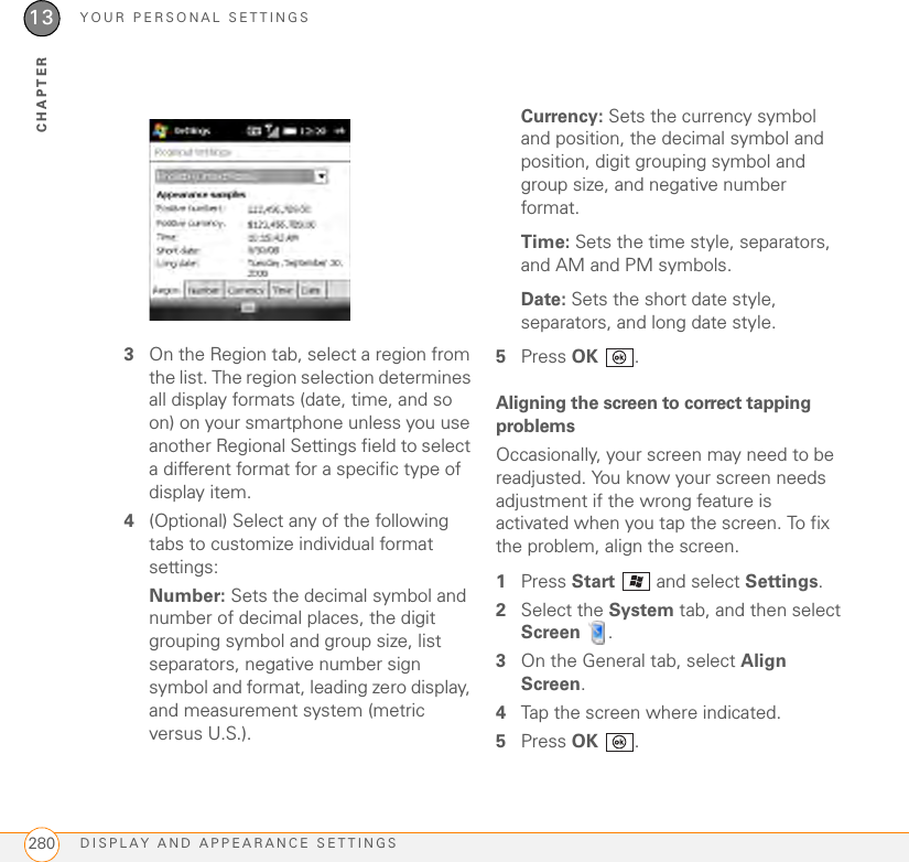 YOUR PERSONAL SETTINGSDISPLAY AND APPEARANCE SETTINGS28013CHAPTER3On the Region tab, select a region from the list. The region selection determines all display formats (date, time, and so on) on your smartphone unless you use another Regional Settings field to select a different format for a specific type of display item.4(Optional) Select any of the following tabs to customize individual format settings:Number: Sets the decimal symbol and number of decimal places, the digit grouping symbol and group size, list separators, negative number sign symbol and format, leading zero display, and measurement system (metric versus U.S.).Currency: Sets the currency symbol and position, the decimal symbol and position, digit grouping symbol and group size, and negative number format.Time: Sets the time style, separators, and AM and PM symbols.Date: Sets the short date style, separators, and long date style.5Press OK .Aligning the screen to correct tapping problemsOccasionally, your screen may need to be readjusted. You know your screen needs adjustment if the wrong feature is activated when you tap the screen. To fix the problem, align the screen.1Press Start   and select Settings.2Select the System tab, and then select Screen .3On the General tab, select Align Screen. 4Tap the screen where indicated.5Press OK .