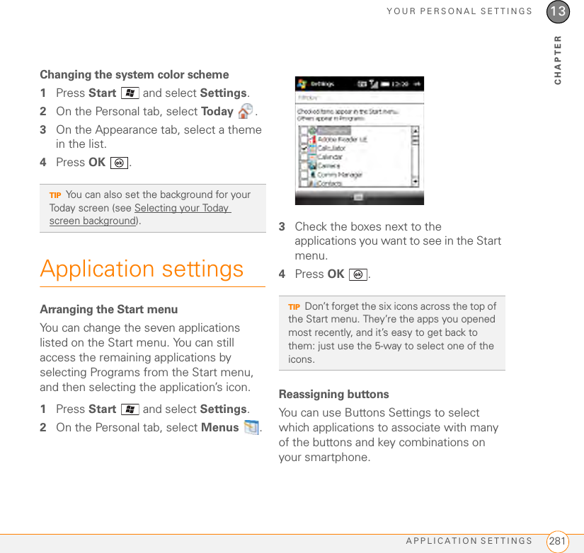 YOUR PERSONAL SETTINGSAPPLICATION SETTINGS 28113CHAPTERChanging the system color scheme1Press Start   and select Settings.2On the Personal tab, select To d a y  .3On the Appearance tab, select a theme in the list.4Press OK .Application settingsArranging the Start menuYou can change the seven applications listed on the Start menu. You can still access the remaining applications by selecting Programs from the Start menu, and then selecting the application’s icon.1Press Start   and select Settings.2On the Personal tab, select Menus .3Check the boxes next to the applications you want to see in the Start menu.4Press OK .Reassigning buttonsYou can use Buttons Settings to select which applications to associate with many of the buttons and key combinations on your smartphone.TIPYou can also set the background for your Today screen (see Selecting your Today screen background).TIPDon’t forget the six icons across the top of the Start menu. They’re the apps you opened most recently, and it’s easy to get back to them: just use the 5-way to select one of the icons.