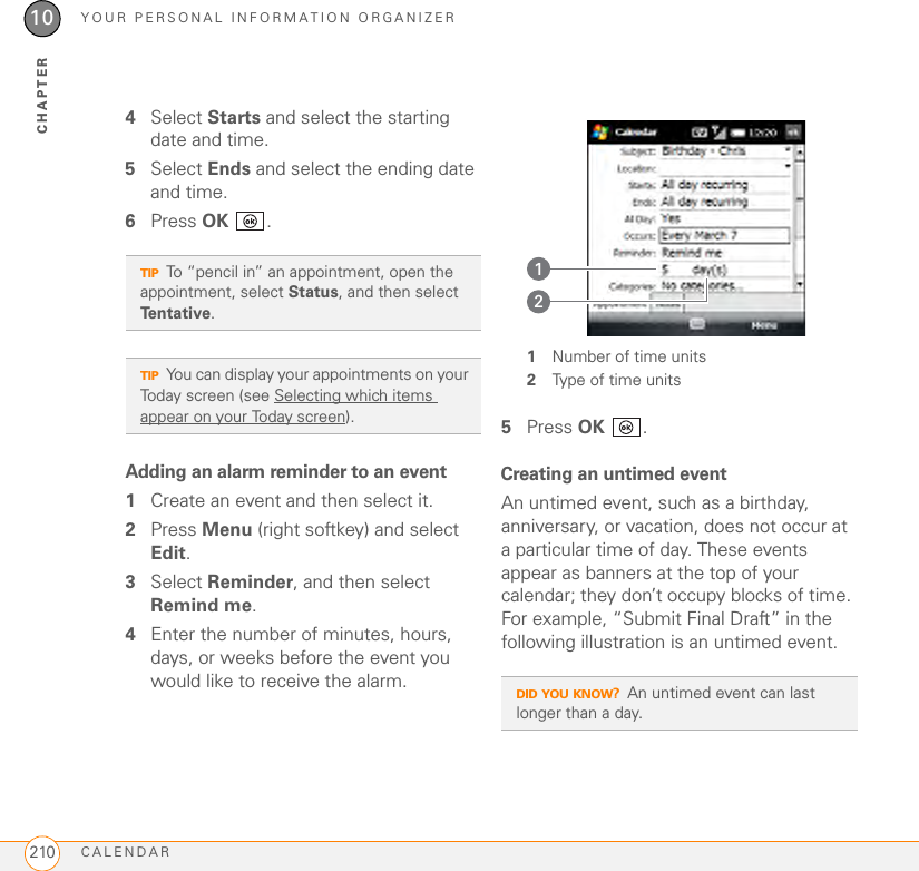 YOUR PERSONAL INFORMATION ORGANIZERCALENDAR21010CHAPTER4Select Starts and select the starting date and time.5Select Ends and select the ending date and time.6Press OK .Adding an alarm reminder to an event1Create an event and then select it.2Press Menu (right softkey) and select Edit.3Select Reminder, and then select Remind me.4Enter the number of minutes, hours, days, or weeks before the event you would like to receive the alarm.1Number of time units2Type of time units5Press OK .Creating an untimed eventAn untimed event, such as a birthday, anniversary, or vacation, does not occur at a particular time of day. These events appear as banners at the top of your calendar; they don’t occupy blocks of time. For example, “Submit Final Draft” in the following illustration is an untimed event.TIPTo “pencil in” an appointment, open the appointment, select Status, and then select Te n t a t i v e .TIPYou can display your appointments on your Today screen (see Selecting which items appear on your Today screen).DID YOU KNOW?An untimed event can last longer than a day.12