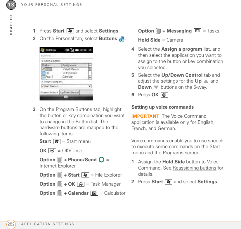 YOUR PERSONAL SETTINGSAPPLICATION SETTINGS28213CHAPTER1Press Start   and select Settings.2On the Personal tab, select Buttons .3On the Program Buttons tab, highlight the button or key combination you want to change in the Button list. The hardware buttons are mapped to the following items:Start   = Start menuOK   = OK/CloseOption  + Phone/Send  = Internet ExplorerOption   + Start   = File ExplorerOption  + OK   = Task ManagerOption  + Calendar   = CalculatorOption  + Messaging   = TasksHold Side = Camera4Select the Assign a program list, and then select the application you want to assign to the button or key combination you selected.5Select the Up/Down Control tab and adjust the settings for the Up  and Down  buttons on the 5-way.6Press OK .Setting up voice commandsIMPORTANT The Voice Command application is available only for English, French, and German.Voice commands enable you to use speech to execute some commands on the Start menu and the Programs screen.1Assign the Hold Side button to Voice Command. See Reassigning buttons for details.2Press Start   and select Settings.