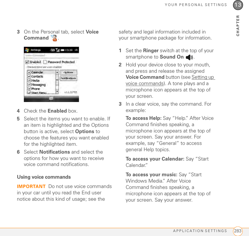 YOUR PERSONAL SETTINGSAPPLICATION SETTINGS 28313CHAPTER3On the Personal tab, select Voice Command .4Check the Enabled box.5Select the items you want to enable. If an item is highlighted and the Options button is active, select Options to choose the features you want enabled for the highlighted item.6Select Notifications and select the options for how you want to receive voice command notifications.Using voice commandsIMPORTANT Do not use voice commands in your car until you read the End user notice about this kind of usage; see the safety and legal information included in your smartphone package for information.1Set the Ringer switch at the top of your smartphone to Sound On  .2Hold your device close to your mouth, and press and release the assigned Voice Command  button (see Setting up voice commands). A tone plays and a microphone icon appears at the top of your screen.3In a clear voice, say the command. For example:To access Help: Say “Help.” After Voice Command finishes speaking, a microphone icon appears at the top of your screen. Say your answer. For example, say “General” to access general Help topics.To access your Calendar: Say “Start Calendar.”To access your music: Say “Start Windows Media.” After Voice Command finishes speaking, a microphone icon appears at the top of your screen. Say your answer.