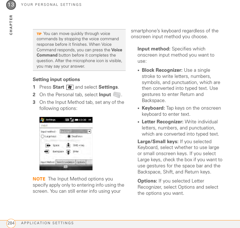YOUR PERSONAL SETTINGSAPPLICATION SETTINGS28413CHAPTERSetting input options1Press Start   and select Settings.2On the Personal tab, select Input .3On the Input Method tab, set any of the following options:NOTE The Input Method options you specify apply only to entering info using the screen. You can still enter info using your smartphone’s keyboard regardless of the onscreen input method you choose.Input method: Specifies which onscreen input method you want to use:•Block Recognizer: Use a single stroke to write letters, numbers, symbols, and punctuation, which are then converted into typed text. Use gestures to enter Return and Backspace.•Keyboard: Tap keys on the onscreen keyboard to enter text.•Letter Recognizer: Write individual letters, numbers, and punctuation, which are converted into typed text.Large/Small keys: If you selected Keyboard, select whether to use large or small onscreen keys. If you select Large keys, check the box if you want to use gestures for the space bar and the Backspace, Shift, and Return keys.Options: If you selected Letter Recognizer, select Options and select the options you want.TIPYou can move quickly through voice commands by stopping the voice command response before it finishes. When Voice Command responds, you can press the Voi ce Command button before it completes the question. After the microphone icon is visible, you may say your answer.