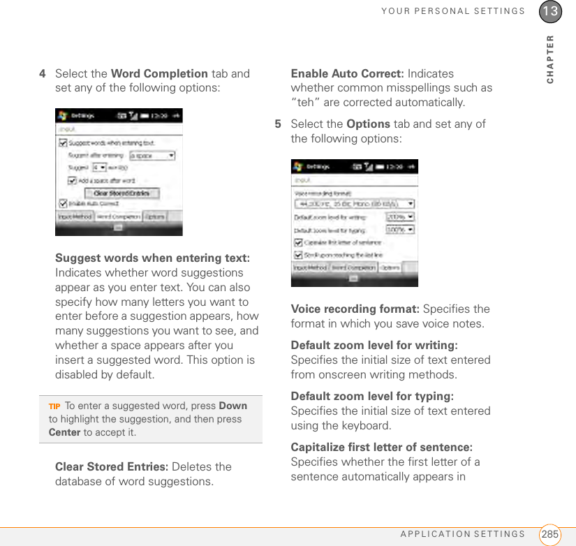 YOUR PERSONAL SETTINGSAPPLICATION SETTINGS 28513CHAPTER4Select the Word Completion tab and set any of the following options:Suggest words when entering text: Indicates whether word suggestions appear as you enter text. You can also specify how many letters you want to enter before a suggestion appears, how many suggestions you want to see, and whether a space appears after you insert a suggested word. This option is disabled by default.Clear Stored Entries: Deletes the database of word suggestions.Enable Auto Correct: Indicates whether common misspellings such as “teh” are corrected automatically.5Select the Options tab and set any of the following options:Voice recording format: Specifies the format in which you save voice notes.Default zoom level for writing: Specifies the initial size of text entered from onscreen writing methods.Default zoom level for typing: Specifies the initial size of text entered using the keyboard.Capitalize first letter of sentence: Specifies whether the first letter of a sentence automatically appears in TIPTo enter a suggested word, press Down to highlight the suggestion, and then press Center to accept it. 