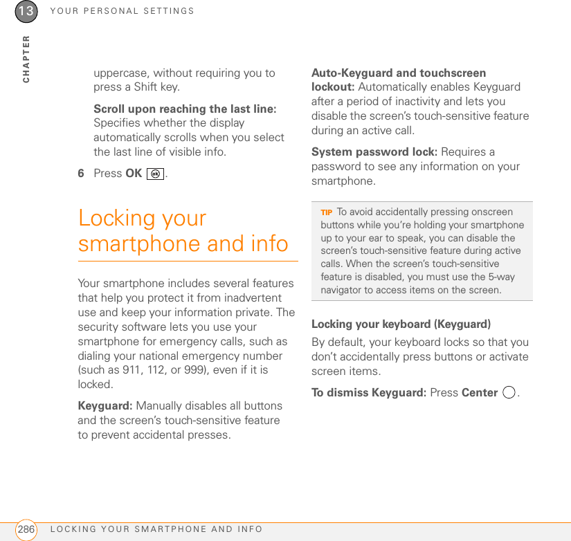 YOUR PERSONAL SETTINGSLOCKING YOUR SMARTPHONE AND INFO28613CHAPTERuppercase, without requiring you to press a Shift key.Scroll upon reaching the last line: Specifies whether the display automatically scrolls when you select the last line of visible info.6Press OK .Locking your smartphone and infoYour smartphone includes several features that help you protect it from inadvertent use and keep your information private. The security software lets you use your smartphone for emergency calls, such as dialing your national emergency number (such as 911, 112, or 999), even if it is locked.Keyguard: Manually disables all buttons and the screen’s touch-sensitive feature to prevent accidental presses.Auto-Keyguard and touchscreen lockout: Automatically enables Keyguard after a period of inactivity and lets you disable the screen’s touch-sensitive feature during an active call.System password lock: Requires a password to see any information on your smartphone.Locking your keyboard (Keyguard)By default, your keyboard locks so that you don’t accidentally press buttons or activate screen items.To dismiss Keyguard: Press Center .TIPTo avoid accidentally pressing onscreen buttons while you’re holding your smartphone up to your ear to speak, you can disable the screen’s touch-sensitive feature during active calls. When the screen’s touch-sensitive feature is disabled, you must use the 5-way navigator to access items on the screen.