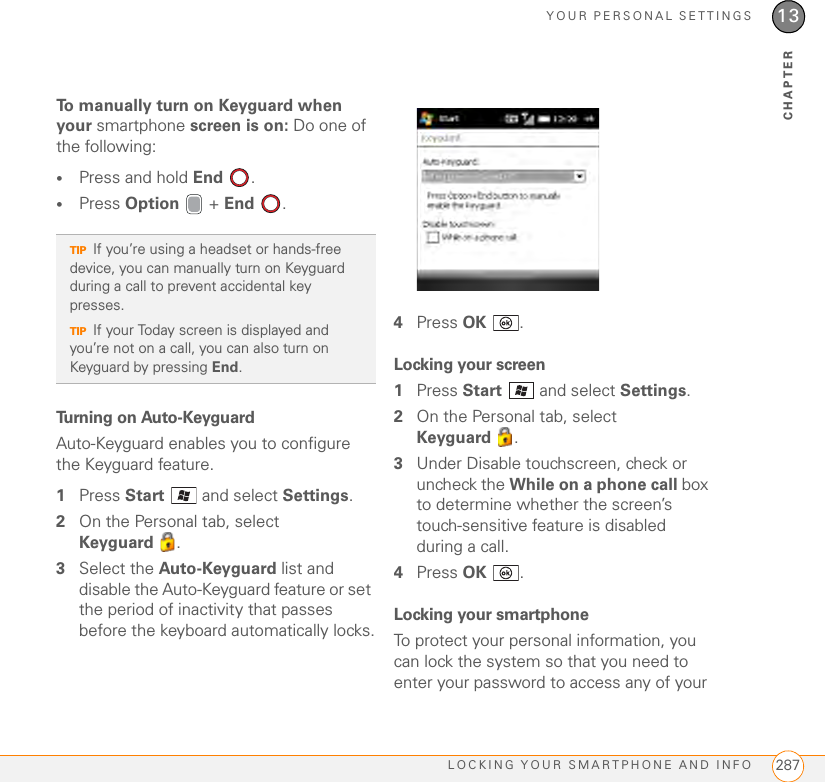 YOUR PERSONAL SETTINGSLOCKING YOUR SMARTPHONE AND INFO 28713CHAPTERTo manually turn on Keyguard when your smartphone screen is on: Do one of the following:•Press and hold End .•Press Option  + End .Turning on Auto-KeyguardAuto-Keyguard enables you to configure the Keyguard feature.1Press Start   and select Settings.2On the Personal tab, select Keyguard .3Select the Auto-Keyguard list and disable the Auto-Keyguard feature or set the period of inactivity that passes before the keyboard automatically locks.4Press OK .Locking your screen1Press Start   and select Settings.2On the Personal tab, select Keyguard .3Under Disable touchscreen, check or uncheck the While on a phone call box to determine whether the screen’s touch-sensitive feature is disabled during a call.4Press OK .Locking your smartphoneTo protect your personal information, you can lock the system so that you need to enter your password to access any of your TIPIf you’re using a headset or hands-free device, you can manually turn on Keyguard during a call to prevent accidental key presses.TIPIf your Today screen is displayed and you’re not on a call, you can also turn on Keyguard by pressing End.