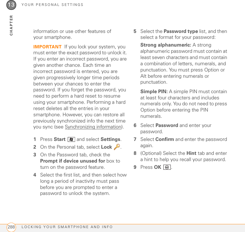 YOUR PERSONAL SETTINGSLOCKING YOUR SMARTPHONE AND INFO28813CHAPTERinformation or use other features of your smartphone.IMPORTANT If you lock your system, you must enter the exact password to unlock it. If you enter an incorrect password, you are given another chance. Each time an incorrect password is entered, you are given progressively longer time periods between your chances to enter the password. If you forget the password, you need to perform a hard reset to resume using your smartphone. Performing a hard reset deletes all the entries in your smartphone. However, you can restore all previously synchronized info the next time you sync (see Synchronizing information).1Press Start   and select Settings.2On the Personal tab, select Lock .3On the Password tab, check the Prompt if device unused for box to turn on the password feature.4Select the first list, and then select how long a period of inactivity must pass before you are prompted to enter a password to unlock the system.5Select the Password type list, and then select a format for your password:Strong alphanumeric: A strong alphanumeric password must contain at least seven characters and must contain a combination of letters, numerals, and punctuation. You must press Option or Alt before entering numerals or punctuation.Simple PIN: A simple PIN must contain at least four characters and includes numerals only. You do not need to press Option before entering the PIN numerals.6Select Password and enter your password.7Select Confirm and enter the password again.8(Optional) Select the Hint tab and enter a hint to help you recall your password.9Press OK .