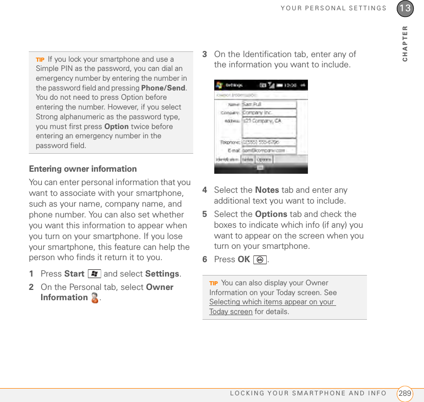 YOUR PERSONAL SETTINGSLOCKING YOUR SMARTPHONE AND INFO 28913CHAPTEREntering owner informationYou can enter personal information that you want to associate with your smartphone, such as your name, company name, and phone number. You can also set whether you want this information to appear when you turn on your smartphone. If you lose your smartphone, this feature can help the person who finds it return it to you.1Press Start   and select Settings.2On the Personal tab, select Owner Information .3On the Identification tab, enter any of the information you want to include.4Select the Notes tab and enter any additional text you want to include.5Select the Options tab and check the boxes to indicate which info (if any) you want to appear on the screen when you turn on your smartphone.6Press OK .TIPIf you lock your smartphone and use a Simple PIN as the password, you can dial an emergency number by entering the number in the password field and pressing Phone/Send. You do not need to press Option before entering the number. However, if you select Strong alphanumeric as the password type, you must first press Option twice before entering an emergency number in the password field.TIPYou can also display your Owner Information on your Today screen. See Selecting which items appear on your Today screen for details.