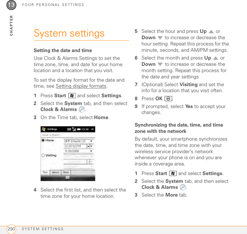 YOUR PERSONAL SETTINGSSYSTEM SETTINGS29013CHAPTERSystem settingsSetting the date and timeUse Clock &amp; Alarms Settings to set the time zone, time, and date for your home location and a location that you visit.To set the display format for the date and time, see Setting display formats.1Press Start   and select Settings.2Select the System tab, and then select Clock &amp; Alarms .3On the Time tab, select Home.4Select the first list, and then select the time zone for your home location.5Select the hour and press Up  or Down  to increase or decrease the hour setting. Repeat this process for the minute, seconds, and AM/PM settings.6Select the month and press Up  or Down  to increase or decrease the month setting. Repeat this process for the date and year settings7(Optional) Select Visiting and set the info for a location that you visit often.8Press OK .9If prompted, select Ye s  to accept your changes.Synchronizing the date, time, and time zone with the networkBy default, your smartphone synchronizes the date, time, and time zone with your wireless service provider’s network whenever your phone is on and you are inside a coverage area. 1Press Start   and select Settings.2Select the System tab, and then select Clock &amp; Alarms .3Select the More tab.