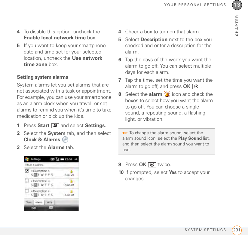 YOUR PERSONAL SETTINGSSYSTEM SETTINGS 29113CHAPTER4To disable this option, uncheck the Enable local network time box. 5If you want to keep your smartphone date and time set for your selected location, uncheck the Use network time zone box.Setting system alarmsSystem alarms let you set alarms that are not associated with a task or appointment. For example, you can use your smartphone as an alarm clock when you travel, or set alarms to remind you when it’s time to take medication or pick up the kids. 1Press Start   and select Settings.2Select the System tab, and then select Clock &amp; Alarms .3Select the Alarms tab.4Check a box to turn on that alarm.5Select Description next to the box you checked and enter a description for the alarm.6Tap the days of the week you want the alarm to go off. You can select multiple days for each alarm.7Tap the time, set the time you want the alarm to go off, and press OK .8Select the alarm   icon and check the boxes to select how you want the alarm to go off. You can choose a single sound, a repeating sound, a flashing light, or vibration.9Press OK  twice.10 If prompted, select Ye s  to accept your changes.TIPTo change the alarm sound, select the alarm sound icon, select the Play Sound list, and then select the alarm sound you want to use.