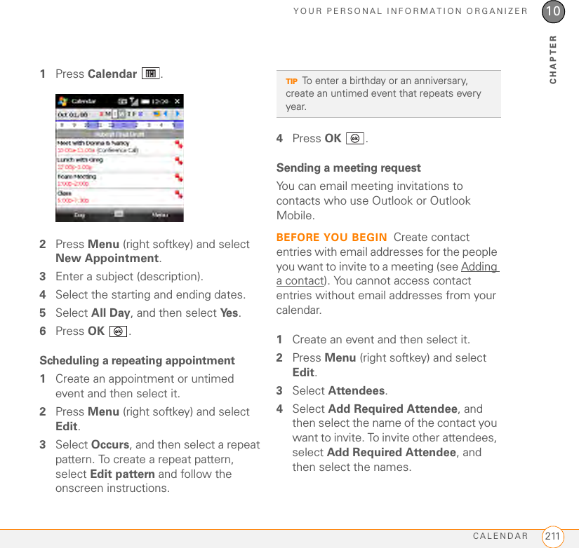 YOUR PERSONAL INFORMATION ORGANIZERCALENDAR 21110CHAPTER1Press Calendar .2Press Menu (right softkey) and select New Appointment.3Enter a subject (description).4Select the starting and ending dates.5Select All Day, and then select Ye s .6Press OK .Scheduling a repeating appointment1Create an appointment or untimed event and then select it.2Press Menu (right softkey) and select Edit.3Select Occurs, and then select a repeat pattern. To create a repeat pattern, select Edit pattern and follow the onscreen instructions.4Press OK .Sending a meeting requestYou can email meeting invitations to contacts who use Outlook or Outlook Mobile.BEFORE YOU BEGIN Create contact entries with email addresses for the people you want to invite to a meeting (see Adding a contact). You cannot access contact entries without email addresses from your calendar.1Create an event and then select it.2Press Menu (right softkey) and select Edit.3Select Attendees. 4Select Add Required Attendee, and then select the name of the contact you want to invite. To invite other attendees, select Add Required Attendee, and then select the names.TIPTo enter a birthday or an anniversary, create an untimed event that repeats every year.