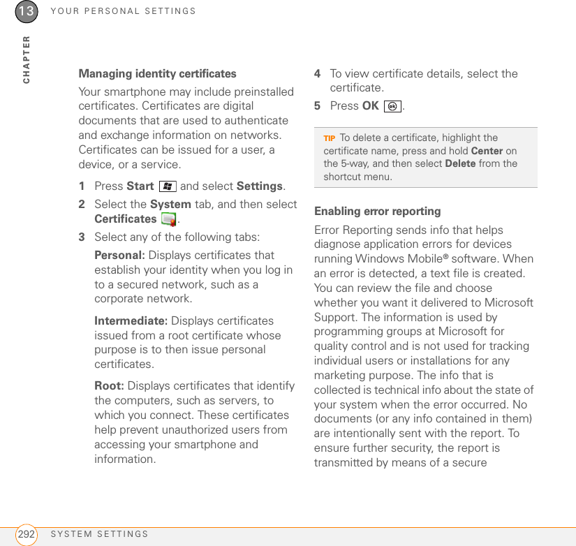 YOUR PERSONAL SETTINGSSYSTEM SETTINGS29213CHAPTERManaging identity certificatesYour smartphone may include preinstalled certificates. Certificates are digital documents that are used to authenticate and exchange information on networks. Certificates can be issued for a user, a device, or a service.1Press Start   and select Settings.2Select the System tab, and then select Certificates .3Select any of the following tabs:Personal: Displays certificates that establish your identity when you log in to a secured network, such as a corporate network.Intermediate: Displays certificates issued from a root certificate whose purpose is to then issue personal certificates.Root: Displays certificates that identify the computers, such as servers, to which you connect. These certificates help prevent unauthorized users from accessing your smartphone and information.4To view certificate details, select the certificate.5Press OK .Enabling error reportingError Reporting sends info that helps diagnose application errors for devices running Windows Mobile® software. When an error is detected, a text file is created. You can review the file and choose whether you want it delivered to Microsoft Support. The information is used by programming groups at Microsoft for quality control and is not used for tracking individual users or installations for any marketing purpose. The info that is collected is technical info about the state of your system when the error occurred. No documents (or any info contained in them) are intentionally sent with the report. To ensure further security, the report is transmitted by means of a secure TIPTo delete a certificate, highlight the certificate name, press and hold Center on the 5-way, and then select Delete from the shortcut menu.