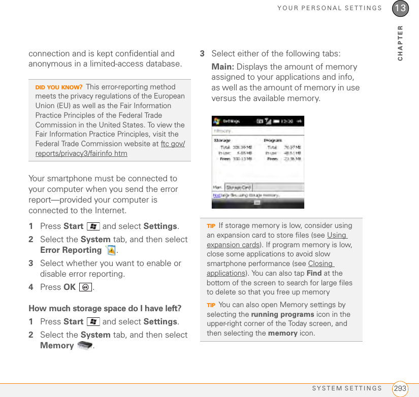 YOUR PERSONAL SETTINGSSYSTEM SETTINGS 29313CHAPTERconnection and is kept confidential and anonymous in a limited-access database.Your smartphone must be connected to your computer when you send the error report—provided your computer is connected to the Internet.1Press Start   and select Settings.2Select the System tab, and then select Error Reporting .3Select whether you want to enable or disable error reporting.4Press OK .How much storage space do I have left?1Press Start   and select Settings.2Select the System tab, and then select Memory .3Select either of the following tabs:Main: Displays the amount of memory assigned to your applications and info, as well as the amount of memory in use versus the available memory.DID YOU KNOW?This error-reporting method meets the privacy regulations of the European Union (EU) as well as the Fair Information Practice Principles of the Federal Trade Commission in the United States. To view the Fair Information Practice Principles, visit the Federal Trade Commission website at ftc gov/reports/privacy3/fairinfo htmTIPIf storage memory is low, consider using an expansion card to store files (see Using expansion cards). If program memory is low, close some applications to avoid slow smartphone performance (see Closing applications). You can also tap Find at the bottom of the screen to search for large files to delete so that you free up memoryTIPYou can also open Memory settings by selecting the running programs icon in the upper-right corner of the Today screen, and then selecting the memory icon.
