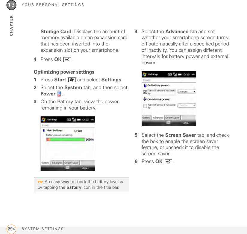 YOUR PERSONAL SETTINGSSYSTEM SETTINGS29413CHAPTERStorage Card: Displays the amount of memory available on an expansion card that has been inserted into the expansion slot on your smartphone.4Press OK .Optimizing power settings1Press Start   and select Settings.2Select the System tab, and then select Power .3On the Battery tab, view the power remaining in your battery.4Select the Advanced tab and set whether your smartphone screen turns off automatically after a specified period of inactivity. You can assign different intervals for battery power and external power.5Select the Screen Saver tab, and check the box to enable the screen saver feature, or uncheck it to disable the screen saver.6Press OK .TIPAn easy way to check the battery level is by tapping the battery icon in the title bar.