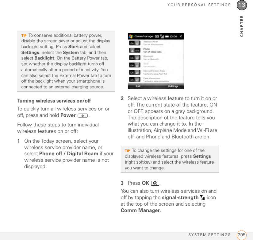 YOUR PERSONAL SETTINGSSYSTEM SETTINGS 29513CHAPTERTurning wireless services on/off To quickly turn all wireless services on or off, press and hold Power .Follow these steps to turn individual wireless features on or off:1On the Today screen, select your wireless service provider name, or select Phone off / Digital Roam if your wireless service provider name is not displayed.2Select a wireless feature to turn it on or off. The current state of the feature, ON or OFF, appears on a gray background. The description of the feature tells you what you can change it to. In the illustration, Airplane Mode and Wi-Fi are off, and Phone and Bluetooth are on.3Press OK .You can also turn wireless services on and off by tapping the signal-strength   icon at the top of the screen and selecting Comm Manager. TIPTo conserve additional battery power, disable the screen saver or adjust the display backlight setting. Press Start and select Settings. Select the System tab, and then select Backlight. On the Battery Power tab, set whether the display backlight turns off automatically after a period of inactivity. You can also select the External Power tab to turn off the backlight when your smartphone is connected to an external charging source.TIPTo change the settings for one of the displayed wireless features, press Settings (right softkey) and select the wireless feature you want to change.