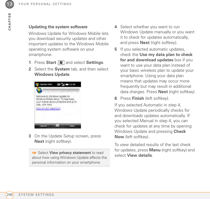 YOUR PERSONAL SETTINGSSYSTEM SETTINGS29613CHAPTERUpdating the system softwareWindows Update for Windows Mobile lets you download security updates and other important updates to the Windows Mobile operating system software on your smartphone.1Press Start   and select Settings.2Select the System tab, and then select Windows Update.3On the Update Setup screen, press Next (right softkey).4Select whether you want to run Windows Update manually or you want it to check for updates automatically, and press Next (right softkey).5If you selected automatic updates, check the Use my data plan to check for and download updates box if you want to use your data plan instead of your basic wireless plan to update your smartphone. Using your data plan means that updates may occur more frequently but may result in additional data charges. Press Next (right softkey).6Press Finish (left softkey).If you selected Automatic in step 4, Windows Update periodically checks for and downloads updates automatically. If you selected Manual in step 4, you can check for updates at any time by opening Windows Update and pressing Check Now (left softkey).To view detailed results of the last check for updates, press Menu (right softkey) and select View details.TIPSelect View privacy statement to read about how using Windows Update affects the personal information on your smartphone.