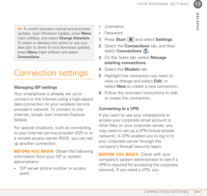 YOUR PERSONAL SETTINGSCONNECTION SETTINGS 29713CHAPTERConnection settingsManaging ISP settingsYour smartphone is already set up to connect to the Internet using a high-speed data connection on your wireless service provider’s network. To connect to the Internet, simply start Internet Explorer Mobile.For special situations, such as connecting to your Internet service provider (ISP) or to a remote access server (RAS), you can set up another connection.BEFORE YOU BEGIN Obtain the following information from your ISP or system administrator:•ISP server phone number or access point•Username•Password1Press Start   and select Settings.2Select the Connections tab, and then select Connections .3On the Tasks tab, select Manage existing connections.4Select the Modem tab. 5Highlight the connection you want to view or change and select Edit, or select New to create a new connection.6Follow the onscreen instructions to edit or create the connection.Connecting to a VPNIf you want to use your smartphone to access your corporate email account or other files on your corporate server, you may need to set up a VPN (virtual private network). A VPN enables you to log in to your corporate server through the company’s firewall (security layer).BEFORE YOU BEGIN Check with your company’s system administrator to see if a VPN is required for accessing the corporate network. If you need a VPN, you TIPTo switch between manual and automatic updates, open Windows Update, press Menu (right softkey), and select Change Schedule. To select or deselect the option to use your data plan to check for and download updates, press Menu (right softkey) and select Connections.