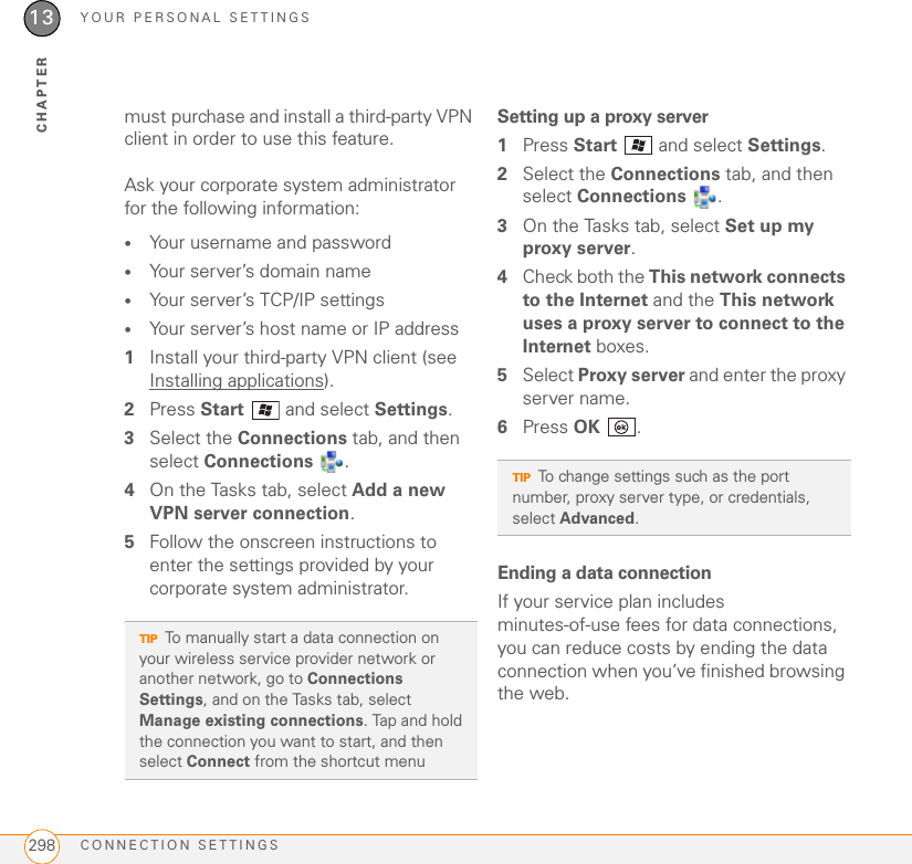 YOUR PERSONAL SETTINGSCONNECTION SETTINGS29813CHAPTERmust purchase and install a third-party VPN client in order to use this feature.Ask your corporate system administrator for the following information:•Your username and password•Your server’s domain name•Your server’s TCP/IP settings •Your server’s host name or IP address1Install your third-party VPN client (see Installing applications).2Press Start   and select Settings.3Select the Connections tab, and then select Connections .4On the Tasks tab, select Add a new VPN server connection.5Follow the onscreen instructions to enter the settings provided by your corporate system administrator.Setting up a proxy server1Press Start   and select Settings.2Select the Connections tab, and then select Connections .3On the Tasks tab, select Set up my proxy server.4Check both the This network connects to the Internet and the This network uses a proxy server to connect to the Internet boxes.5Select Proxy server and enter the proxy server name.6Press OK .Ending a data connectionIf your service plan includes minutes-of-use fees for data connections, you can reduce costs by ending the data connection when you’ve finished browsing the web.TIPTo manually start a data connection on your wireless service provider network or another network, go to Connections Settings, and on the Tasks tab, select Manage existing connections. Tap and hold the connection you want to start, and then select Connect from the shortcut menuTIPTo change settings such as the port number, proxy server type, or credentials, select Advanced.